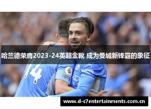 哈兰德荣膺2023-24英超金靴 成为曼城新锋霸的象征 哈兰德荣膺2023-24英超金靴 成为曼城新锋霸的象征